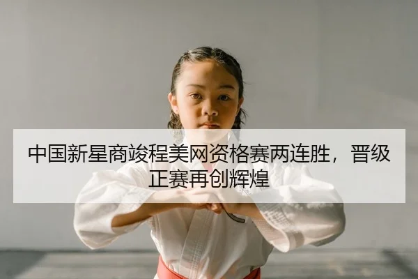 中国新星商竣程美网资格赛两连胜，晋级正赛再创辉煌